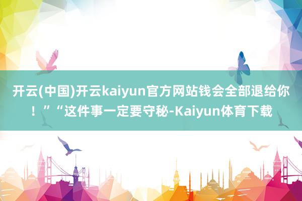 开云(中国)开云kaiyun官方网站钱会全部退给你！”“这件事一定要守秘-Kaiyun体育下载