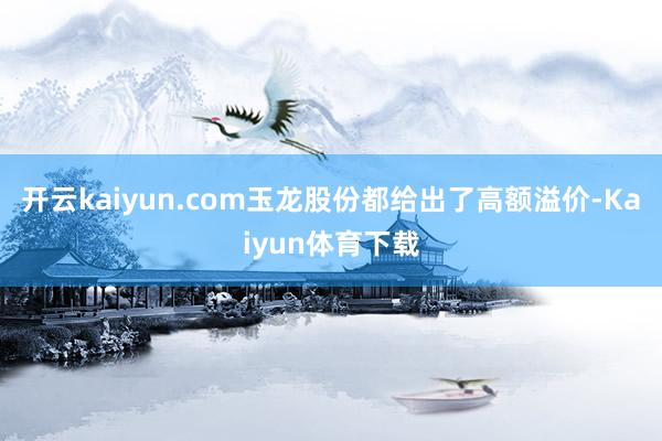 开云kaiyun.com玉龙股份都给出了高额溢价-Kaiyun体育下载