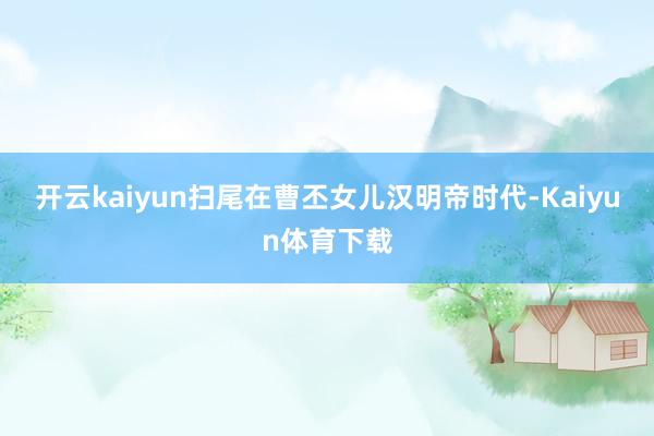 开云kaiyun扫尾在曹丕女儿汉明帝时代-Kaiyun体育下载