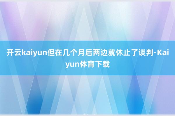 开云kaiyun但在几个月后两边就休止了谈判-Kaiyun体育下载