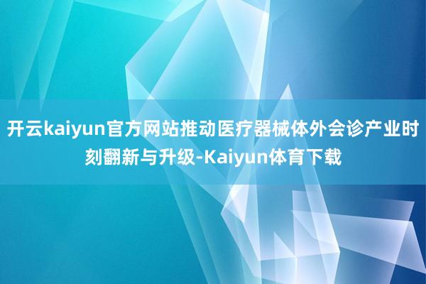 开云kaiyun官方网站推动医疗器械体外会诊产业时刻翻新与升级-Kaiyun体育下载