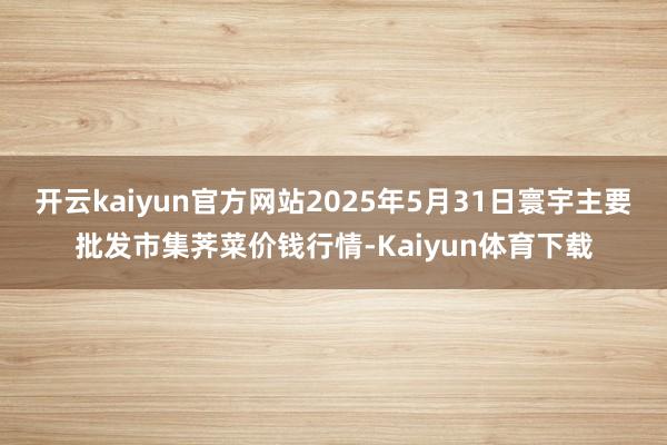 开云kaiyun官方网站2025年5月31日寰宇主要批发市集荠菜价钱行情-Kaiyun体育下载