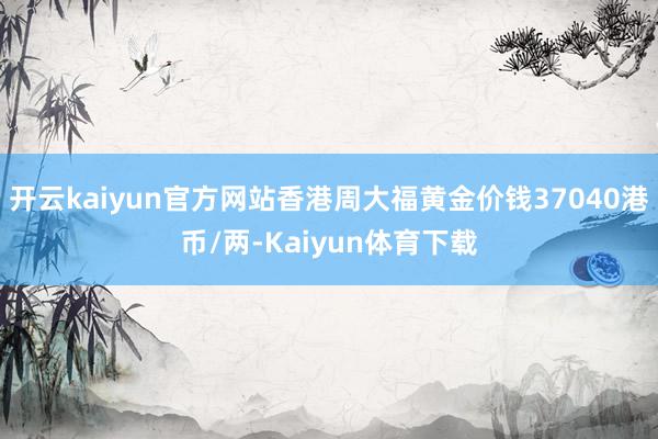 开云kaiyun官方网站香港周大福黄金价钱37040港币/两-Kaiyun体育下载