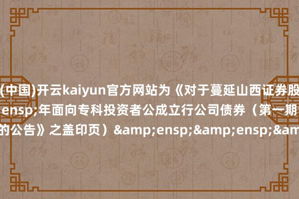 开云(中国)开云kaiyun官方网站为《对于蔓延山西证券股份有限公司&ensp;2025&ensp;年面向专科投资者公成立行公司债券（第一期）簿记建档技艺的公告》之盖印页）&ensp;&ensp;&ensp;&ensp;&ensp;&ensp;&ensp;&ensp;&ensp;&ensp;&ensp;&ensp;&ensp;&ensp;&ensp;&ensp;&ensp;&ensp;&ensp;