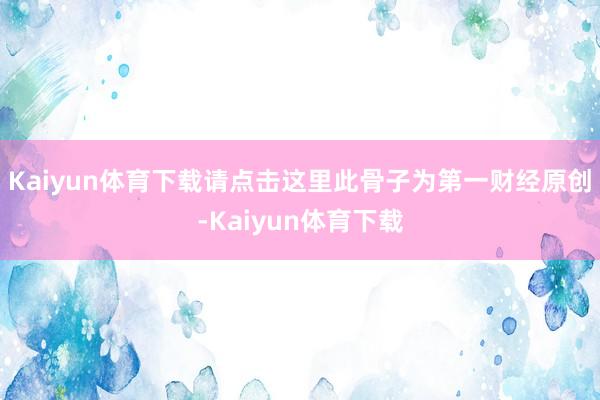 Kaiyun体育下载请点击这里此骨子为第一财经原创-Kaiyun体育下载