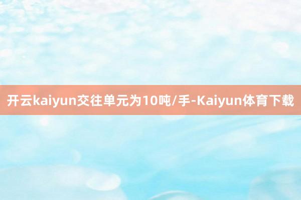 开云kaiyun交往单元为10吨/手-Kaiyun体育下载