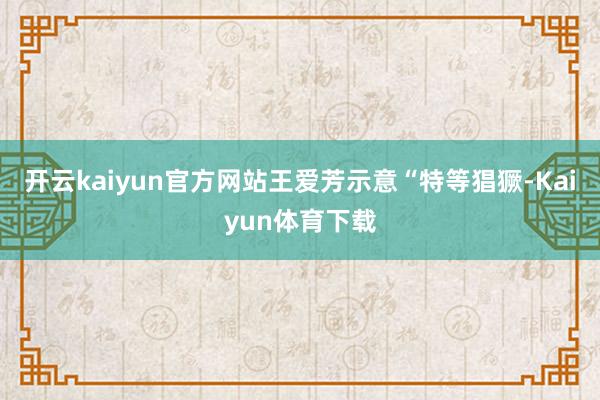 开云kaiyun官方网站王爱芳示意“特等猖獗-Kaiyun体育下载