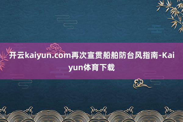 开云kaiyun.com再次宣贯船舶防台风指南-Kaiyun体育下载