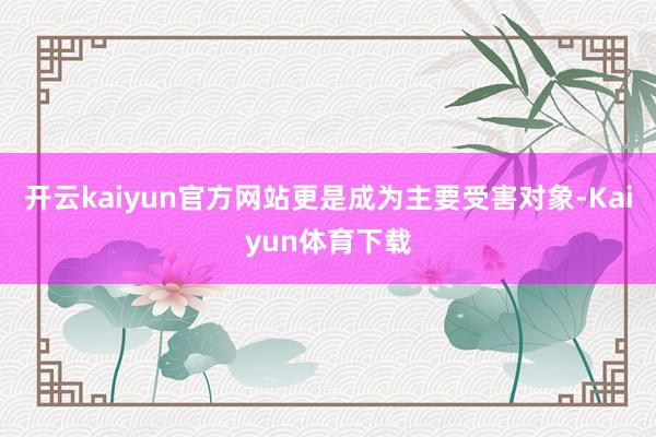 开云kaiyun官方网站更是成为主要受害对象-Kaiyun体育下载
