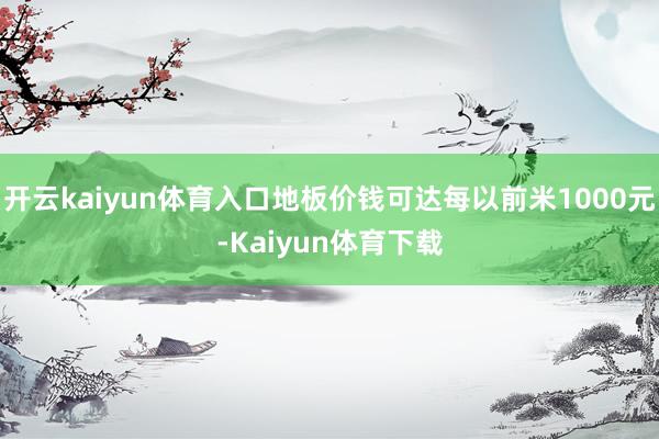 开云kaiyun体育入口地板价钱可达每以前米1000元-Kaiyun体育下载