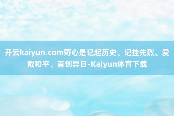 开云kaiyun.com野心是记起历史、记挂先烈、爱戴和平、首创异日-Kaiyun体育下载