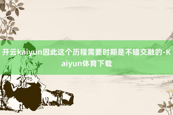 开云kaiyun因此这个历程需要时期是不错交融的-Kaiyun体育下载