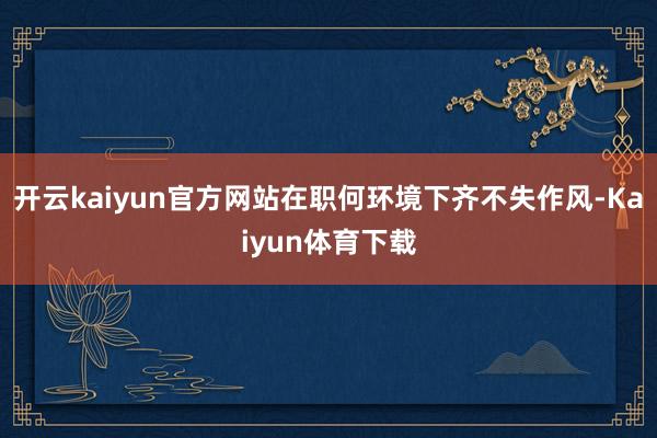 开云kaiyun官方网站在职何环境下齐不失作风-Kaiyun体育下载