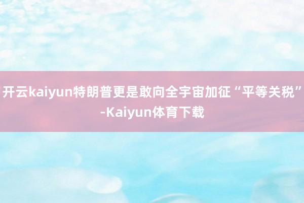 开云kaiyun特朗普更是敢向全宇宙加征“平等关税”-Kaiyun体育下载