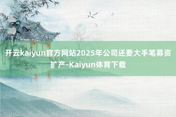 开云kaiyun官方网站2025年公司还要大手笔募资扩产-Kaiyun体育下载