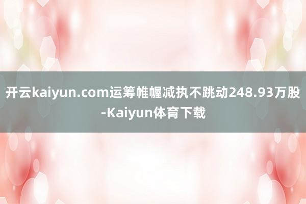 开云kaiyun.com运筹帷幄减执不跳动248.93万股-Kaiyun体育下载