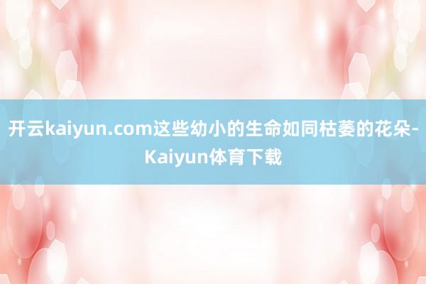 开云kaiyun.com这些幼小的生命如同枯萎的花朵-Kaiyun体育下载