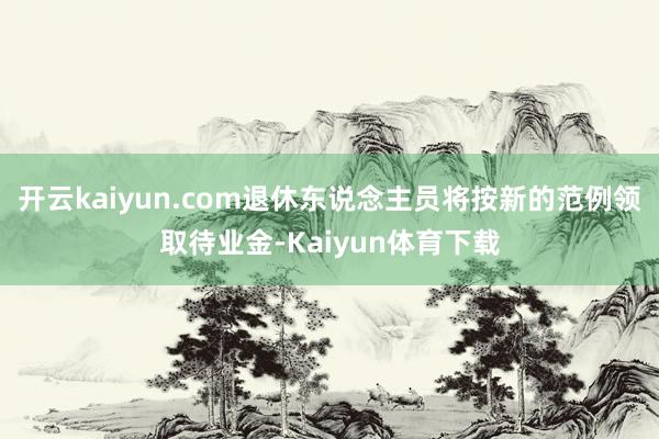 开云kaiyun.com退休东说念主员将按新的范例领取待业金-Kaiyun体育下载