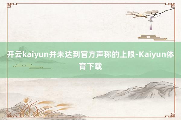 开云kaiyun并未达到官方声称的上限-Kaiyun体育下载
