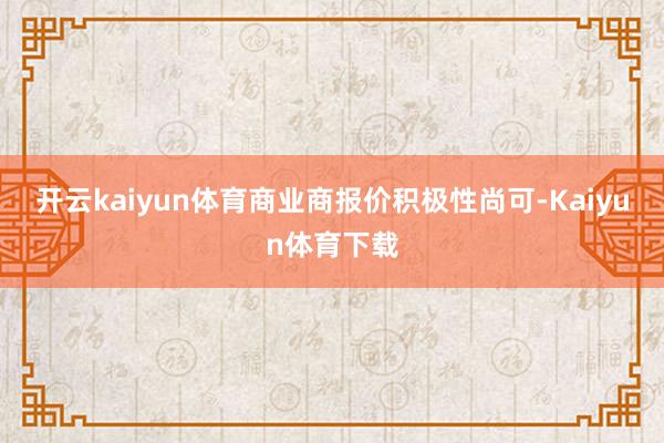 开云kaiyun体育商业商报价积极性尚可-Kaiyun体育下载