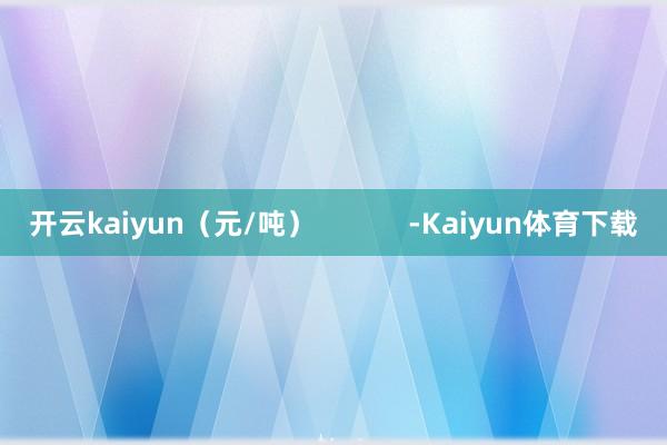 开云kaiyun（元/吨）            -Kaiyun体育下载