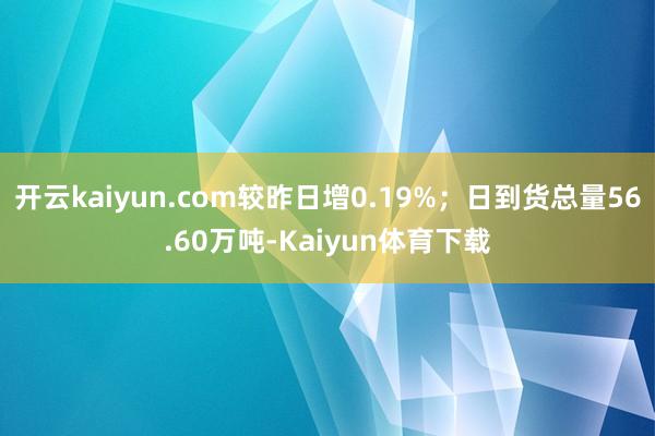 开云kaiyun.com较昨日增0.19%；日到货总量56.60万吨-Kaiyun体育下载