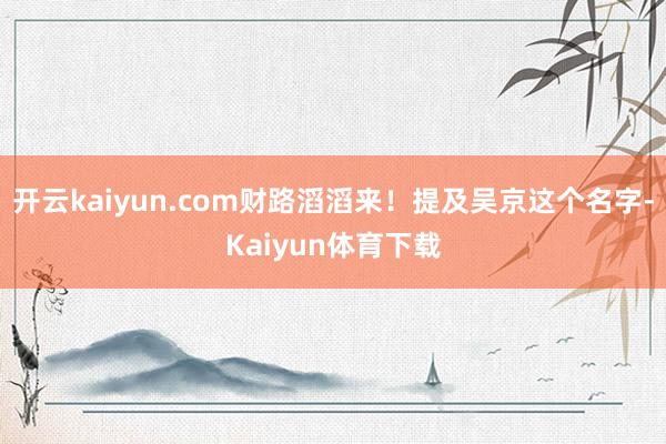 开云kaiyun.com财路滔滔来！提及吴京这个名字-Kaiyun体育下载
