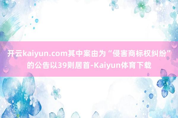 开云kaiyun.com其中案由为“侵害商标权纠纷”的公告以39则居首-Kaiyun体育下载
