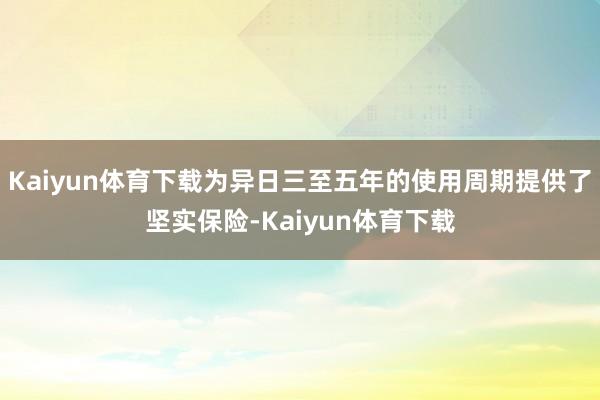Kaiyun体育下载为异日三至五年的使用周期提供了坚实保险-Kaiyun体育下载