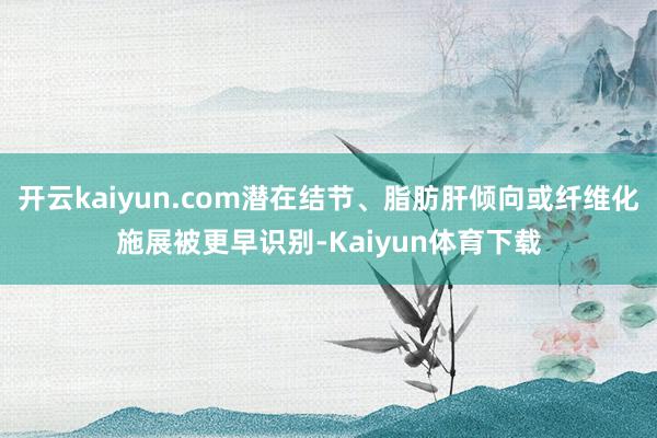 开云kaiyun.com潜在结节、脂肪肝倾向或纤维化施展被更早识别-Kaiyun体育下载