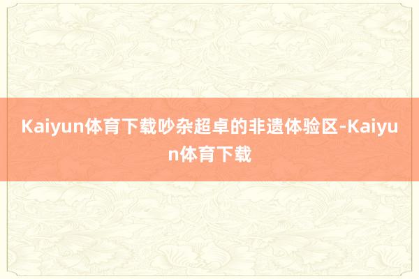 Kaiyun体育下载吵杂超卓的非遗体验区-Kaiyun体育下载