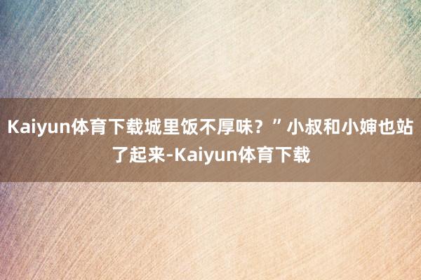 Kaiyun体育下载城里饭不厚味？”小叔和小婶也站了起来-Kaiyun体育下载