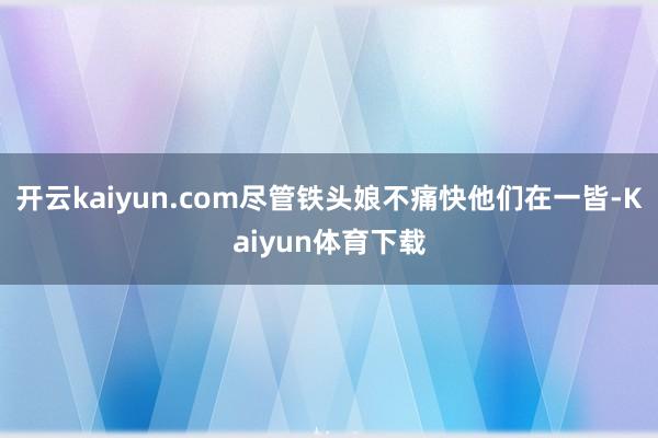 开云kaiyun.com尽管铁头娘不痛快他们在一皆-Kaiyun体育下载
