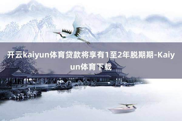 开云kaiyun体育贷款将享有1至2年脱期期-Kaiyun体育下载