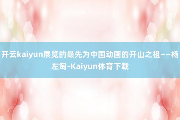 开云kaiyun展览的最先为中国动画的开山之祖——杨左匋-Kaiyun体育下载