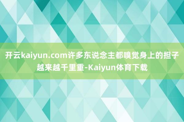 开云kaiyun.com许多东说念主都嗅觉身上的担子越来越千里重-Kaiyun体育下载