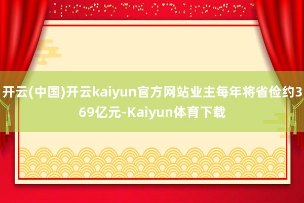 开云(中国)开云kaiyun官方网站业主每年将省俭约369亿元-Kaiyun体育下载