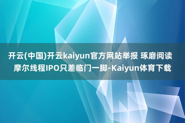 开云(中国)开云kaiyun官方网站举报 琢磨阅读  摩尔线程IPO只差临门一脚-Kaiyun体育下载