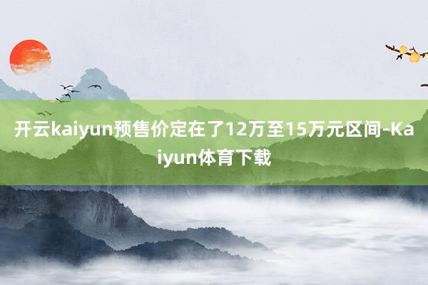 开云kaiyun预售价定在了12万至15万元区间-Kaiyun体育下载