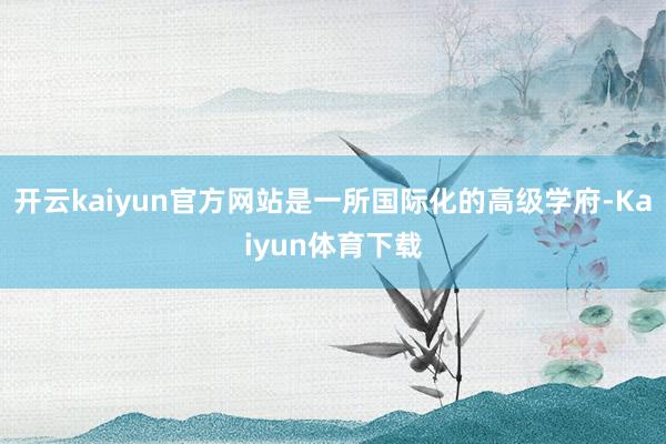 开云kaiyun官方网站是一所国际化的高级学府-Kaiyun体育下载