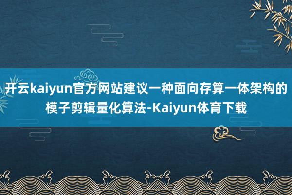 开云kaiyun官方网站建议一种面向存算一体架构的模子剪辑量化算法-Kaiyun体育下载