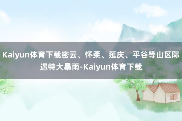 Kaiyun体育下载密云、怀柔、延庆、平谷等山区际遇特大暴雨-Kaiyun体育下载