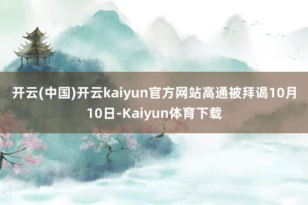 开云(中国)开云kaiyun官方网站 高通被拜谒 10月10日-Kaiyun体育下载