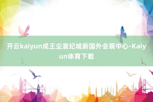 开云kaiyun成王尘寰纪城新国外会展中心-Kaiyun体育下载