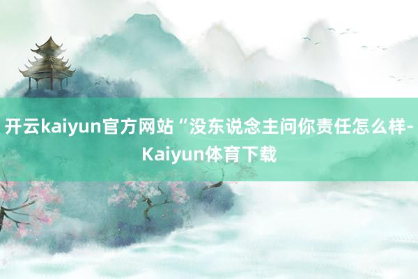 开云kaiyun官方网站“没东说念主问你责任怎么样-Kaiyun体育下载