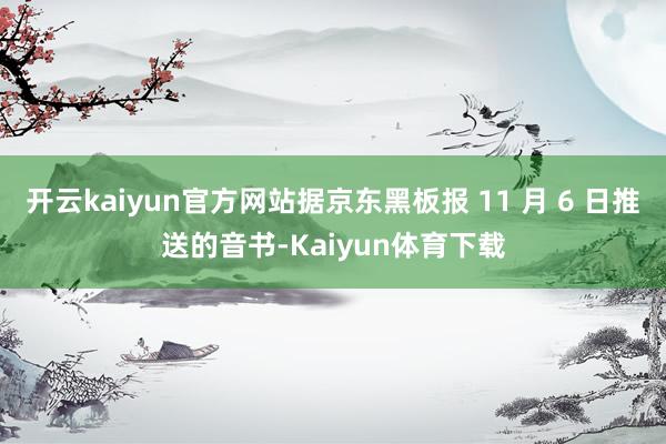 开云kaiyun官方网站据京东黑板报 11 月 6 日推送的音书-Kaiyun体育下载