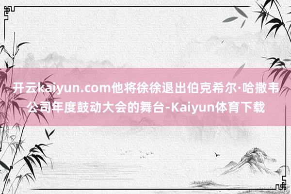 开云kaiyun.com他将徐徐退出伯克希尔·哈撒韦公司年度鼓动大会的舞台-Kaiyun体育下载