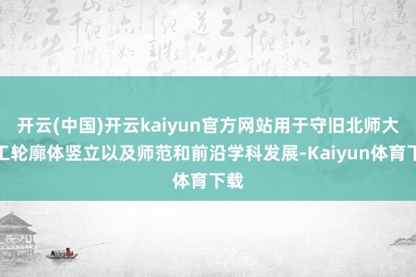 开云(中国)开云kaiyun官方网站用于守旧北师大理工轮廓体竖立以及师范和前沿学科发展-Kaiyun体育下载