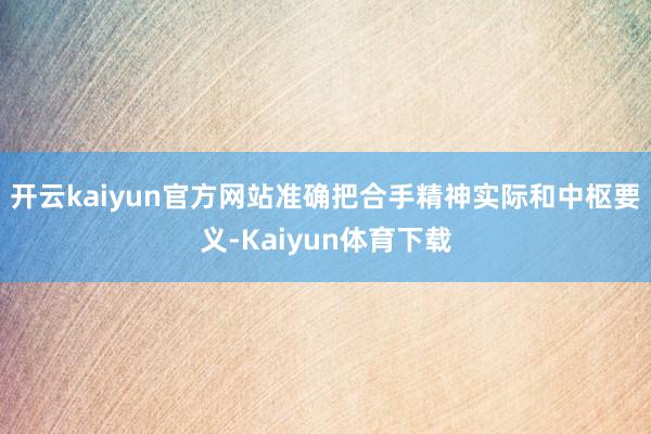 开云kaiyun官方网站准确把合手精神实际和中枢要义-Kaiyun体育下载