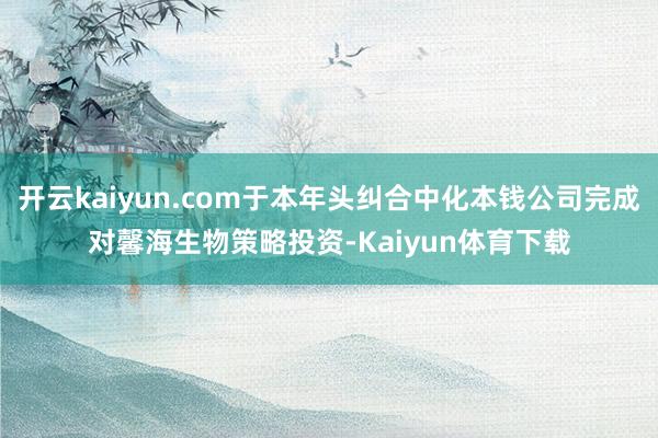 开云kaiyun.com于本年头纠合中化本钱公司完成对馨海生物策略投资-Kaiyun体育下载